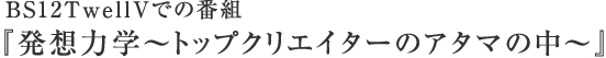 BS12TwellVでの番組　『発想力学～トップクリエイターのアタマの中～』