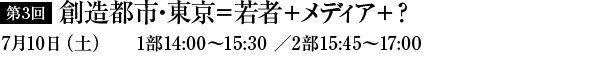 第3回　創造都市・東京＝若者+メディア+？　7月10日（土）1部14：00～15：30／2部15：45～17：00