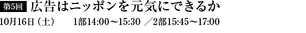 第5回　広告はニッポンを元気にできるか　10月16日（土）1部14：00～15：30／2部15：45～17：00