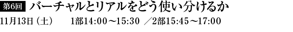 第6回　バーチャルとリアルをどう使い分けるか　11月13日（土）1部14：00～15：30／2部15：45～17：00