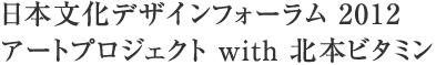日本文化デザインフォーラム 2012 アートプロジェクト with 北本ビタミン
